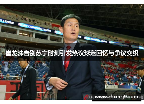 崔龙洙告别苏宁时刻引发热议球迷回忆与争议交织