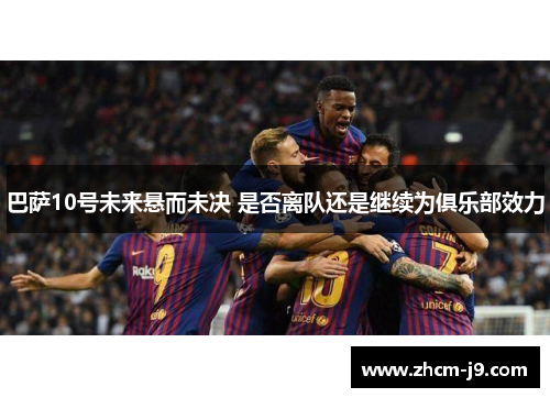 巴萨10号未来悬而未决 是否离队还是继续为俱乐部效力 巴萨10号未来悬而未决 是否离队还是继续为俱乐部效力