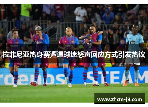 拉菲尼亚热身赛遭遇球迷怒声回应方式引发热议