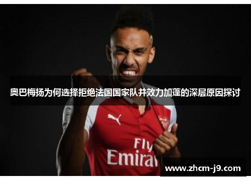 奥巴梅扬为何选择拒绝法国国家队并效力加蓬的深层原因探讨 奥巴梅扬为何选择拒绝法国国家队并效力加蓬的深层原因探讨