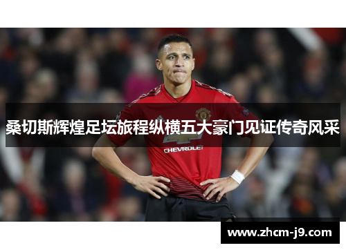 桑切斯辉煌足坛旅程纵横五大豪门见证传奇风采 桑切斯辉煌足坛旅程纵横五大豪门见证传奇风采