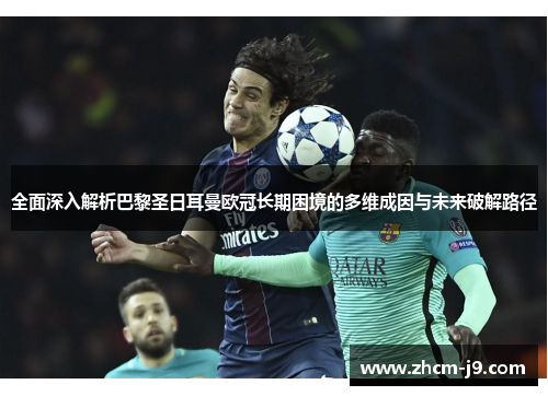 全面深入解析巴黎圣日耳曼欧冠长期困境的多维成因与未来破解路径