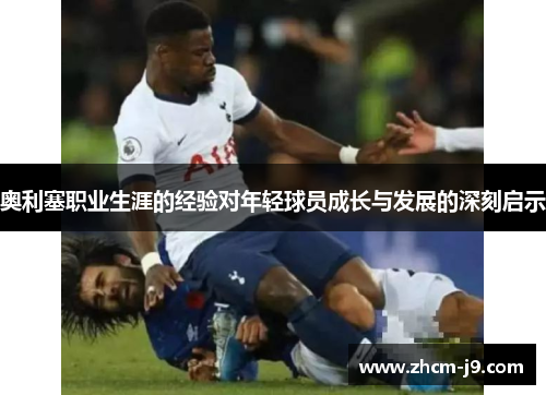 奥利塞职业生涯的经验对年轻球员成长与发展的深刻启示 奥利塞职业生涯的经验对年轻球员成长与发展的深刻启示