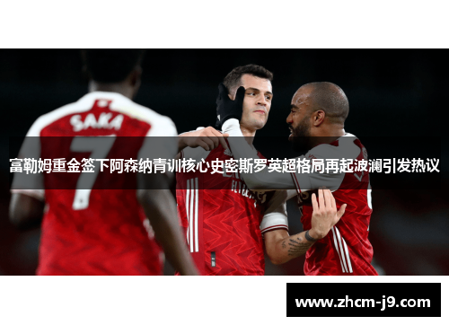 富勒姆重金签下阿森纳青训核心史密斯罗英超格局再起波澜引发热议 富勒姆重金签下阿森纳青训核心史密斯罗英超格局再起波澜引发热议