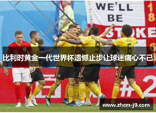 比利时黄金一代世界杯遗憾止步让球迷痛心不已 比利时黄金一代世界杯遗憾止步让球迷痛心不已
